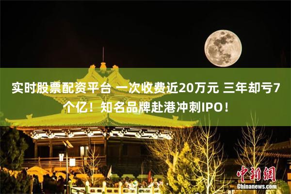 实时股票配资平台 一次收费近20万元 三年却亏7个亿！知名品牌赴港冲刺IPO！