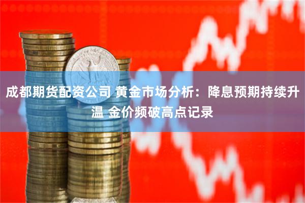 成都期货配资公司 黄金市场分析：降息预期持续升温 金价频破高点记录