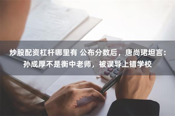 炒股配资杠杆哪里有 公布分数后，唐尚珺坦言：孙成厚不是衡中老师，被误导上错学校