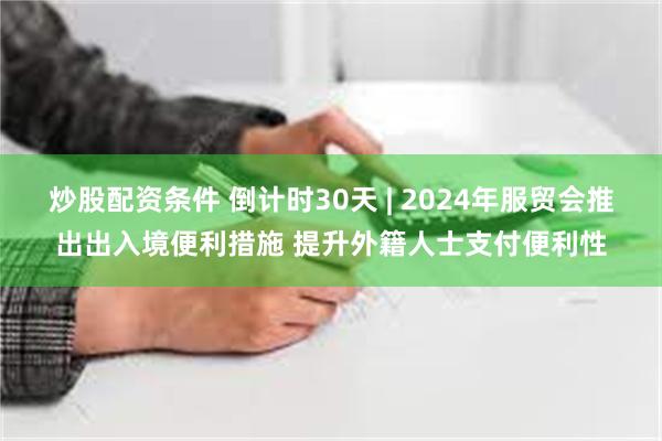 炒股配资条件 倒计时30天 | 2024年服贸会推出出入境便利措施 提升外籍人士支付便利性