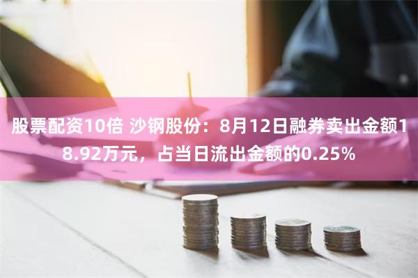 股票配资10倍 沙钢股份：8月12日融券卖出金额18.92万元，占当日流出金额的0.25%