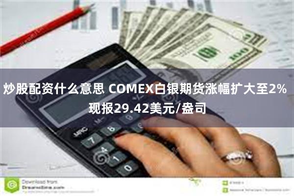 炒股配资什么意思 COMEX白银期货涨幅扩大至2% 现报29.42美元/盎司