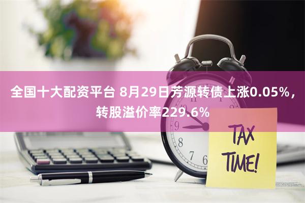 全国十大配资平台 8月29日芳源转债上涨0.05%，转股溢价率229.6%