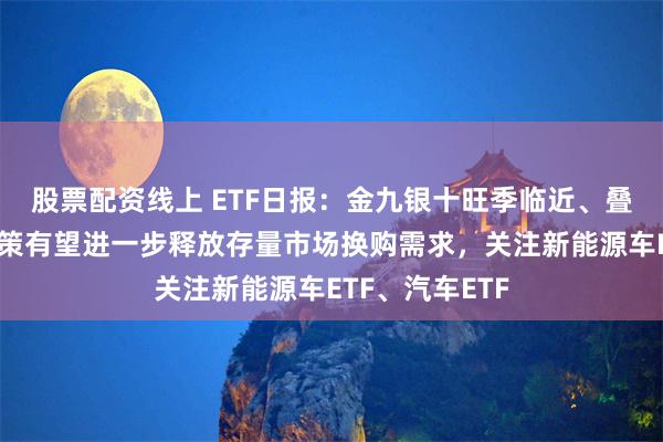 股票配资线上 ETF日报：金九银十旺季临近、叠加以旧换新政策有望进一步释放存量市场换购需求，关注新能源车ETF、汽车ETF