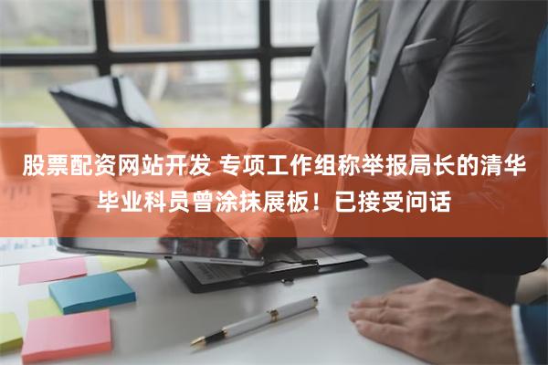 股票配资网站开发 专项工作组称举报局长的清华毕业科员曾涂抹展板！已接受问话