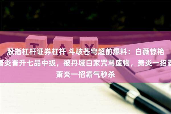 股指杠杆证券杠杆 斗破苍穹超前爆料：白薇惊艳登场，萧炎晋升七品中级，被丹域白家咒骂废物，萧炎一招霸气秒杀