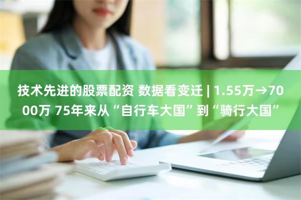 技术先进的股票配资 数据看变迁 | 1.55万→7000万 75年来从“自行车大国”到“骑行大国”