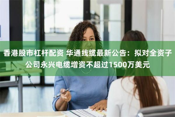 香港股市杠杆配资 华通线缆最新公告：拟对全资子公司永兴电缆增资不超过1500万美元