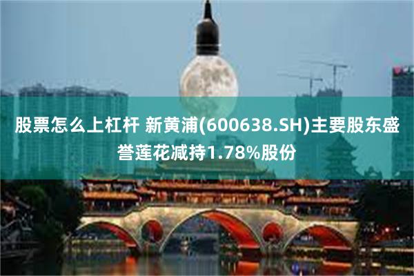 股票怎么上杠杆 新黄浦(600638.SH)主要股东盛誉莲花减持1.78%股份