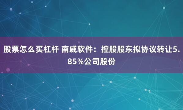 股票怎么买杠杆 南威软件：控股股东拟协议转让5.85%公司股份