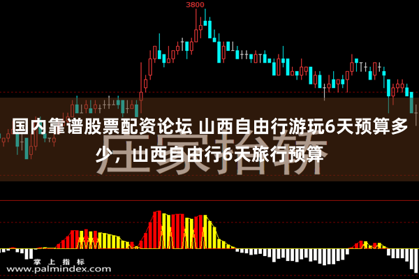 国内靠谱股票配资论坛 山西自由行游玩6天预算多少，山西自由行6天旅行预算