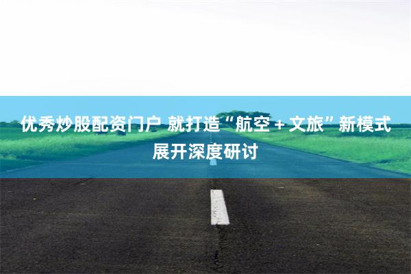 优秀炒股配资门户 就打造“航空＋文旅”新模式展开深度研讨