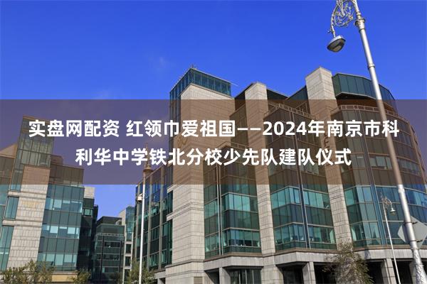 实盘网配资 红领巾爱祖国——2024年南京市科利华中学铁北分校少先队建队仪式