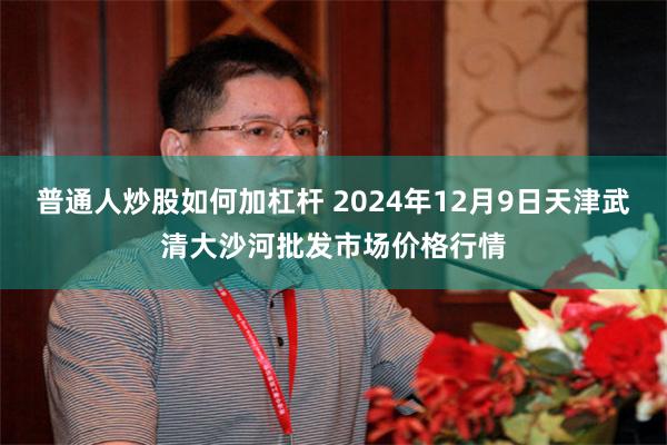 普通人炒股如何加杠杆 2024年12月9日天津武清大沙河批发市场价格行情