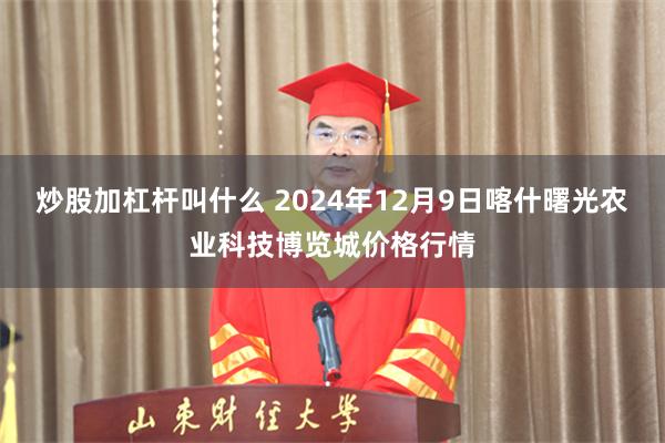 炒股加杠杆叫什么 2024年12月9日喀什曙光农业科技博览城价格行情