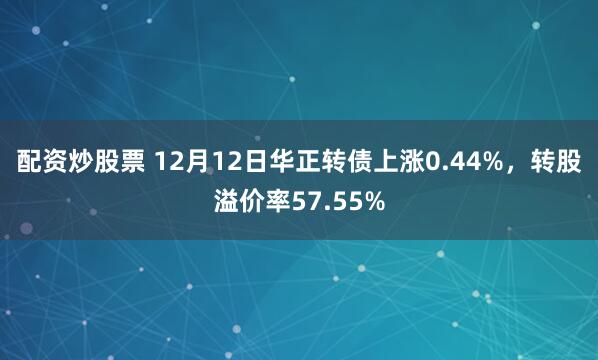 配资炒股票 12月12日华正转债上涨0.44%，转股溢价率57.55%