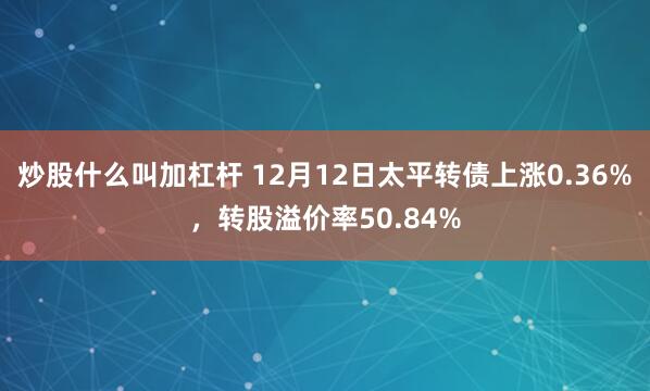 炒股什么叫加杠杆 12月12日太平转债上涨0.36%，转股溢价率50.84%