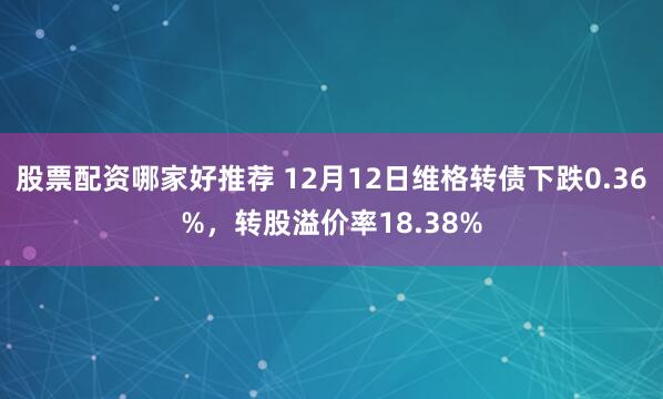 股票配资哪家好推荐 12月12日维格转债下跌0.36%，转股溢价率18.38%