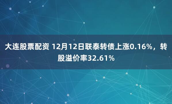 大连股票配资 12月12日联泰转债上涨0.16%，转股溢价率32.61%