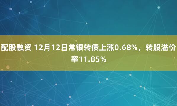 配股融资 12月12日常银转债上涨0.68%，转股溢价率11.85%