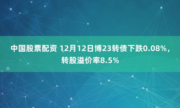 中国股票配资 12月12日博23转债下跌0.08%，转股溢价率8.5%