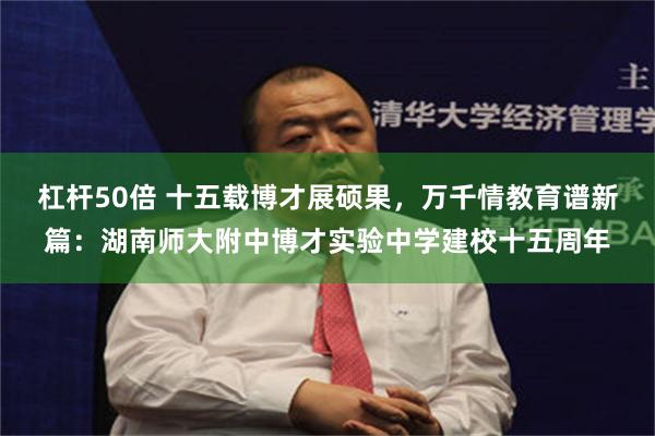 杠杆50倍 十五载博才展硕果，万千情教育谱新篇：湖南师大附中博才实验中学建校十五周年