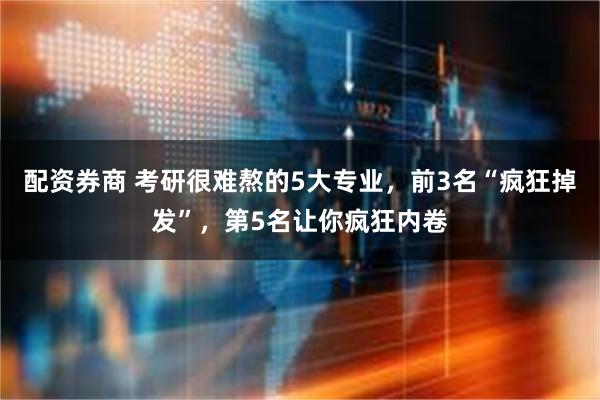 配资券商 考研很难熬的5大专业，前3名“疯狂掉发”，第5名让你疯狂内卷