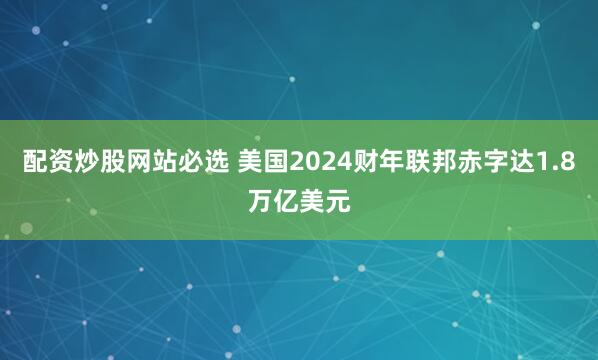 配资炒股网站必选 美国2024财年联邦赤字达1.8万亿美元