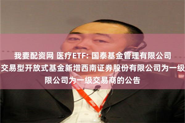 我要配资网 医疗ETF: 国泰基金管理有限公司关于旗下部分交易型开放式基金新增西南证券股份有限公司为一级交易商的公告