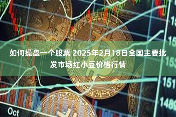 如何操盘一个股票 2025年2月18日全国主要批发市场红小豆价格行情