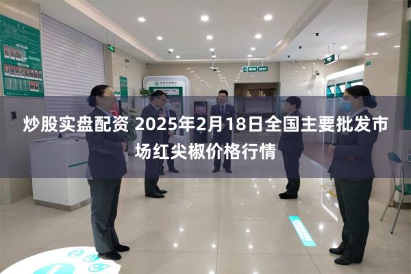 炒股实盘配资 2025年2月18日全国主要批发市场红尖椒价格行情