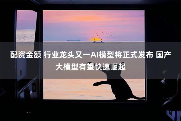 配资金额 行业龙头又一AI模型将正式发布 国产大模型有望快速崛起