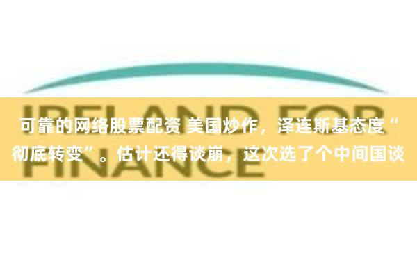 可靠的网络股票配资 美国炒作，泽连斯基态度“彻底转变”。估计还得谈崩，这次选了个中间国谈