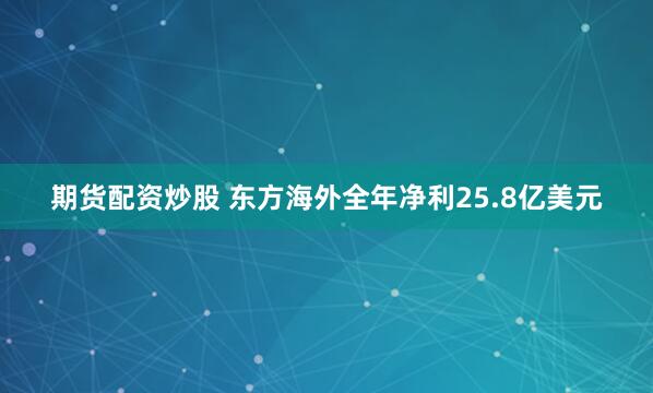 期货配资炒股 东方海外全年净利25.8亿美元