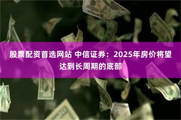 股票配资首选网站 中信证券：2025年房价将望达到长周期的底部