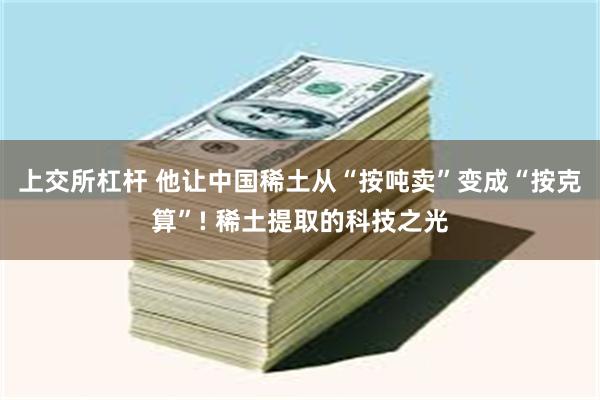 上交所杠杆 他让中国稀土从“按吨卖”变成“按克算”! 稀土提取的科技之光